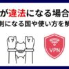 日本でのVPN利用は違法か合法か？禁止された行為や規制のある国も徹底解説